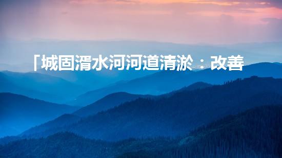 「城固湑水河河道清淤：改善水環(huán)境、保護生態(tài)、促進城市可持續(xù)發(fā)展」